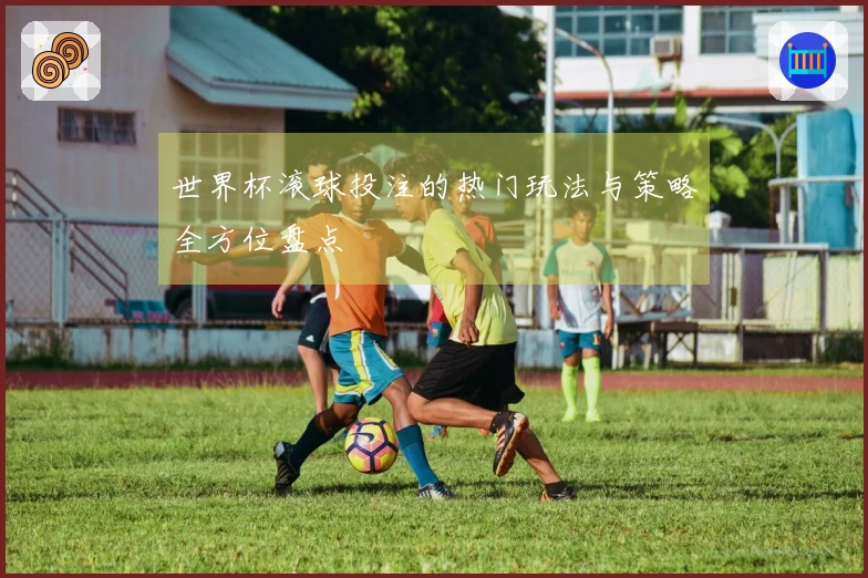 世界杯滚球投注的热门玩法与策略全方位盘点
